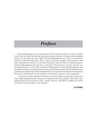 Financial Management is an essential part of the economic and non economic activities
which leads to decide the efficient procurement and utilization of finance with profitable
manner. In the olden days the subject Financial Management was a part of accountancy
with the traditional approaches. Now a days it has been enlarged with innovative and
multi dimensional functions in the field of business with the effect of industrialization,
Financial Management has become a vital part of the business concern and they are
concentrating more in the field of Financial Management. Financial Management also
developed as corporate finance, business finance, financial economics, financial mathematics
and financial engineering. Understanding the basic concept about the financial management
becomes an essential part for the students of economics, commerce and management.
This book provides detailed information about the finance and finance related area
with simple language and the concepts are explained with easy examples. This book is also
prepared based on the B.Com., B.B.A., B.B.M., M.Com., and M.B.A. syllabus of various
universities for the benefits of the students.
AUTHORS
Preface
 