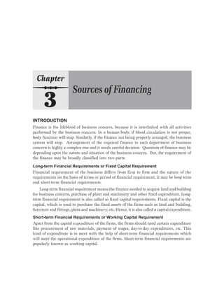 INTRODUCTION
Finance is the lifeblood of business concern, because it is interlinked with all activities
performed by the business concern. In a human body, if blood circulation is not proper,
body function will stop. Similarly, if the finance not being properly arranged, the business
system will stop. Arrangement of the required finance to each department of business
concern is highly a complex one and it needs careful decision. Quantum of finance may be
depending upon the nature and situation of the business concern. But, the requirement of
the finance may be broadly classified into two parts:
Long-term Financial Requirements or Fixed Capital Requirement
Financial requirement of the business differs from firm to firm and the nature of the
requirements on the basis of terms or period of financial requirement, it may be long term
and short-term financial requirements.
Long-term financial requirement means the finance needed to acquire land and building
for business concern, purchase of plant and machinery and other fixed expenditure. Long-
term financial requirement is also called as fixed capital requirements. Fixed capital is the
capital, which is used to purchase the fixed assets of the firms such as land and building,
furniture and fittings, plant and machinery, etc. Hence, it is also called a capital expenditure.
Short-term Financial Requirements or Working Capital Requirement
Apart from the capital expenditure of the firms, the firms should need certain expenditure
like procurement of raw materials, payment of wages, day-to-day expenditures, etc. This
kind of expenditure is to meet with the help of short-term financial requirements which
will meet the operational expenditure of the firms. Short-term financial requirements are
popularly known as working capital.
 