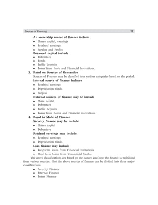 Sources of Financing 27
An ownership source of finance include
● Shares capital, earnings
● Retained earnings
● Surplus and Profits
Borrowed capital include
● Debenture
● Bonds
● Public deposits
● Loans from Bank and Financial Institutions.
3. Based on Sources of Generation
Sources of Finance may be classified into various categories based on the period.
Internal source of finance includes
● Retained earnings
● Depreciation funds
● Surplus
External sources of finance may be include
● Share capital
● Debenture
● Public deposits
● Loans from Banks and Financial institutions
4. Based in Mode of Finance
Security finance may be include
● Shares capital
● Debenture
Retained earnings may include
● Retained earnings
● Depreciation funds
Loan finance may include
● Long-term loans from Financial Institutions
● Short-term loans from Commercial banks.
The above classifications are based on the nature and how the finance is mobilized
from various sources. But the above sources of finance can be divided into three major
classifications:
● Security Finance
● Internal Finance
● Loans Finance
 