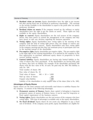 Sources of Financing 29
2. Residual claim on income: Equity shareholders have the right to get income
left after paying fixed rate of dividend to preference shareholder. The earnings
or the income available to the shareholders is equal to the profit after tax minus
preference dividend.
3. Residual claims on assets: If the company wound up, the ordinary or equity
shareholders have the right to get the claims on assets. These rights are only
available to the equity shareholders.
4. Right to control: Equity shareholders are the real owners of the company.
Hence, they have power to control the management of the company and they
have power to take any decision regarding the business operation.
5. Voting rights: Equity shareholders have voting rights in the meeting of the
company with the help of voting right power; they can change or remove any
decision of the business concern. Equity shareholders only have voting rights
in the company meeting and also they can nominate proxy to participate and vote
in the meeting instead of the shareholder.
6. Pre-emptive right: Equity shareholder pre-emptive rights. The pre-emptive right
is the legal right of the existing shareholders. It is attested by the company in the
first opportunity to purchase additional equity shares in proportion to their
current holding capacity.
7. Limited liability: Equity shareholders are having only limited liability to the
value of shares they have purchased. If the shareholders are having fully paid
up shares, they have no liability. For example: If the shareholder purchased 100
shares with the face value of Rs. 10 each. He paid only Rs. 900. His liability is
only Rs. 100.
Total number of shares 100
Face value of shares Rs. 10
Total value of shares 100 × 10 = 1,000
Paid up value of shares 900
Unpaid value/liability 100
Liability of the shareholders is only unpaid value of the share (that is Rs. 100).
Advantages of Equity Shares
Equity shares are the most common and universally used shares to mobilize finance for
the company. It consists of the following advantages.
1. Permanent sources of finance: Equity share capital is belonging to long-term
permanent nature of sources of finance, hence, it can be used for long-term or
fixed capital requirement of the business concern.
2. Voting rights: Equity shareholders are the real owners of the company who have
voting rights. This type of advantage is available only to the equity shareholders.
3. No fixed dividend: Equity shares do not create any obligation to pay a fixed
rate of dividend. If the company earns profit, equity shareholders are eligible for
 