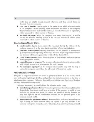 30 Financial Management
profit, they are eligible to get dividend otherwise, and they cannot claim any
dividend from the company.
4. Less cost of capital: Cost of capital is the major factor, which affects the value
of the company. If the company wants to increase the value of the company,
they have to use more share capital because, it consists of less cost of capital (Ke
)
while compared to other sources of finance.
5. Retained earnings: When the company have more share capital, it will be
suitable for retained earnings which is the less cost sources of finance while
compared to other sources of finance.
Disadvantages of Equity Shares
1. Irredeemable: Equity shares cannot be redeemed during the lifetime of the
business concern. It is the most dangerous thing of over capitalization.
2. Obstacles in management: Equity shareholder can put obstacles in management
by manipulation and organizing themselves. Because, they have power to contrast
any decision which are against the wealth of the shareholders.
3. Leads to speculation: Equity shares dealings in share market lead to secularism
during prosperous periods.
4. Limited income to investor: The Investors who desire to invest in safe securities
with a fixed income have no attraction for equity shares.
5. No trading on equity:When the company raises capital only with the help of
equity, the company cannot take the advantage of trading on equity.
PREFERENCE SHARES
The parts of corporate securities are called as preference shares. It is the shares, which
have preferential right to get dividend and get back the initial investment at the time of
winding up of the company. Preference shareholders are eligible to get fixed rate of dividend
and they do not have voting rights.
Preference shares may be classified into the following major types:
1. Cumulative preference shares: Cumulative preference shares have right to claim
dividends for those years which have no profits. If the company is unable to earn
profit in any one or more years, C.P. Shares are unable to get any dividend but
they have right to get the comparative dividend for the previous years if the
company earned profit.
2. Non-cumulative preference shares: Non-cumulative preference shares have no
right to enjoy the above benefits. They are eligible to get only dividend if the
company earns profit during the years. Otherwise, they cannot claim any dividend.
 
