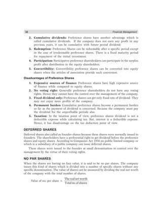 32 Financial Management
2. Cumulative dividends: Preference shares have another advantage which is
called cumulative dividends. If the company does not earn any profit in any
previous years, it can be cumulative with future period dividend.
3. Redemption: Preference Shares can be redeemable after a specific period except
in the case of irredeemable preference shares. There is a fixed maturity period
for repayment of the initial investment.
4. Participation: Participative preference sharesholders can participate in the surplus
profit after distribution to the equity shareholders.
5. Convertibility: Convertibility preference shares can be converted into equity
shares when the articles of association provide such conversion.
Disadvantages of Preference Shares
1. Expensive sources of finance: Preference shares have high expensive source
of finance while compared to equity shares.
2. No voting right: Generally preference sharesholders do not have any voting
rights. Hence they cannot have the control over the management of the company.
3. Fixed dividend only: Preference shares can get only fixed rate of dividend. They
may not enjoy more profits of the company.
4. Permanent burden: Cumulative preference shares become a permanent burden
so far as the payment of dividend is concerned. Because the company must pay
the dividend for the unprofitable periods also.
5. Taxation: In the taxation point of view, preference shares dividend is not a
deductible expense while calculating tax. But, interest is a deductible expense.
Hence, it has disadvantage on the tax deduction point of view.
DEFERRED SHARES
Deferred shares also called as founder shares because these shares were normally issued to
founders. The shareholders have a preferential right to get dividend before the preference
shares and equity shares. According to Companies Act 1956 no public limited company or
which is a subsidiary of a public company can issue deferred shares.
These shares were issued to the founder at small denomination to control over the
management by the virtue of their voting rights.
NO PAR SHARES
When the shares are having no face value, it is said to be no par shares. The company
issues this kind of shares which is divided into a number of specific shares without any
specific denomination. The value of shares can be measured by dividing the real net worth
of the company with the total number of shares.
Value of no. per share =
Therealnet worth
Total no.of shares
 
