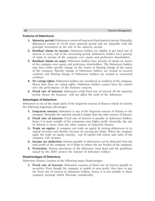 34 Financial Management
Features of Debentures
1. Maturity period: Debentures consist of long-term fixed maturity period. Normally,
debentures consist of 10–20 years maturity period and are repayable with the
principle investment at the end of the maturity period.
2. Residual claims in income: Debenture holders are eligible to get fixed rate of
interest at every end of the accounting period. Debenture holders have priority
of claim in income of the company over equity and preference shareholders.
3. Residual claims on asset: Debenture holders have priority of claims on Assets
of the company over equity and preference shareholders. The Debenture holders
may have either specific change on the Assets or floating change of the assets
of the company. Specific change of Debenture holders are treated as secured
creditors and floating change of Debenture holders are treated as unsecured
creditors.
4. No voting rights: Debenture holders are considered as creditors of the company.
Hence they have no voting rights. Debenture holders cannot have the control
over the performance of the business concern.
5. Fixed rate of interest: Debentures yield fixed rate of interest till the maturity
period. Hence the business will not affect the yield of the debenture.
Advantages of Debenture
Debenture is one of the major parts of the long-term sources of finance which of consists
the following important advantages:
1. Long-term sources: Debenture is one of the long-term sources of finance to the
company. Normally the maturity period is longer than the other sources of finance.
2. Fixed rate of interest: Fixed rate of interest is payable to debenture holders,
hence it is most suitable of the companies earn higher profit. Generally, the rate
of interest is lower than the other sources of long-term finance.
3. Trade on equity: A company can trade on equity by mixing debentures in its
capital structure and thereby increase its earning per share. When the company
apply the trade on equity concept, cost of capital will reduce and value of the
company will increase.
4. Income tax deduction: Interest payable to debentures can be deducted from the
total profit of the company. So it helps to reduce the tax burden of the company.
5. Protection: Various provisions of the debenture trust deed and the guidelines
issued by the SEB1 protect the interest of debenture holders.
Disadvantages of Debenture
Debenture finance consists of the following major disadvantages:
1. Fixed rate of interest: Debenture consists of fixed rate of interest payable to
securities. Even though the company is unable to earn profit, they have to pay
the fixed rate of interest to debenture holders, hence, it is not suitable to those
company earnings which fluctuate considerably.
 