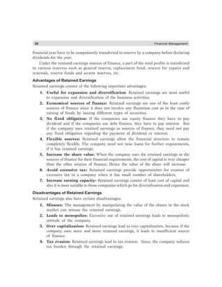 36 Financial Management
financial year have to be compulsorily transferred to reserve by a company before declaring
dividends for the year.
Under the retained earnings sources of finance, a part of the total profits is transferred
to various reserves such as general reserve, replacement fund, reserve for repairs and
renewals, reserve funds and secrete reserves, etc.
Advantages of Retained Earnings
Retained earnings consist of the following important advantages:
1. Useful for expansion and diversification: Retained earnings are most useful
to expansion and diversification of the business activities.
2. Economical sources of finance: Retained earnings are one of the least costly
sources of finance since it does not involve any floatation cost as in the case of
raising of funds by issuing different types of securities.
3. No fixed obligation: If the companies use equity finance they have to pay
dividend and if the companies use debt finance, they have to pay interest. But
if the company uses retained earnings as sources of finance, they need not pay
any fixed obligation regarding the payment of dividend or interest.
4. Flexible sources: Retained earnings allow the financial structure to remain
completely flexible. The company need not raise loans for further requirements,
if it has retained earnings.
5. Increase the share value: When the company uses the retained earnings as the
sources of finance for their financial requirements, the cost of capital is very cheaper
than the other sources of finance; Hence the value of the share will increase.
6. Avoid excessive tax: Retained earnings provide opportunities for evasion of
excessive tax in a company when it has small number of shareholders.
7. Increase earning capacity: Retained earnings consist of least cost of capital and
also it is most suitable to those companies which go for diversification and expansion.
Disadvantages of Retained Earnings
Retained earnings also have certain disadvantages:
1. Misuses: The management by manipulating the value of the shares in the stock
market can misuse the retained earnings.
2. Leads to monopolies: Excessive use of retained earnings leads to monopolistic
attitude of the company.
3. Over capitalization: Retained earnings lead to over capitalization, because if the
company uses more and more retained earnings, it leads to insufficient source
of finance.
4. Tax evasion: Retained earnings lead to tax evasion. Since, the company reduces
tax burden through the retained earnings.
 