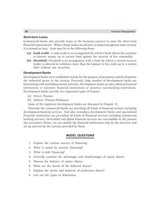 38 Financial Management
Short-term Loans
Commercial banks also provide loans to the business concern to meet the short-term
financial requirements. When a bank makes an advance in lump sum against some security
it is termed as loan. Loan may be in the following form:
(a) Cash credit: A cash credit is an arrangement by which a bank allows his customer
to borrow money up to certain limit against the security of the commodity.
(b) Overdraft: Overdraft is an arrangement with a bank by which a current account
holder is allowed to withdraw more than the balance to his credit up to a certain
limit without any securities.
Development Banks
Development banks were established mainly for the purpose of promotion and development
the industrial sector in the country. Presently, large number of development banks are
functioning with multidimensional activities. Development banks are also called as financial
institutions or statutory financial institutions or statutory non-banking institutions.
Development banks provide two important types of finance:
(a) Direct Finance
(b) Indirect Finance/Refinance
Some of the important development banks are discussed in Chapter 11.
Presently the commercial banks are providing all kinds of financial services including
development-banking services. And also nowadays development banks and specialisted
financial institutions are providing all kinds of financial services including commercial
banking services. Diversified and global financial services are unavoidable to the present
day economics. Hence, we can classify the financial institutions only by the structure and
set up and not by the services provided by them.
MODEL QUESTIONS
1. Explain the various sources of financing.
2. What is meant by security financing?
3. What is debt financing?
4. Critically examine the advantages and disadvantages of equity shares.
5. Discuss the features of equity shares.
6. What are the merits of the deferred shares?
7. Explain the merits and demerits of preference shares?
8. List out the types of debentures.
 