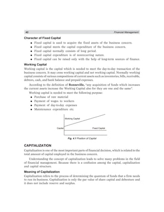 42 Financial Management
Character of Fixed Capital
● Fixed capital is used to acquire the fixed assets of the business concern.
● Fixed capital meets the capital expenditure of the business concern.
● Fixed capital normally consists of long period.
● Fixed capital expenditure is of nonrecurring nature.
● Fixed capital can be raised only with the help of long-term sources of finance.
Working Capital
Working capital is the capital which is needed to meet the day-to-day transaction of the
business concern. It may cross working capital and net working capital. Normally working
capital consists of various compositions of current assets such as inventories, bills, receivable,
debtors, cash, and bank balance and prepaid expenses.
According to the definition of Bonneville, “any acquisition of funds which increases
the current assets increase the Working Capital also for they are one and the same”.
Working capital is needed to meet the following purpose:
● Purchase of raw material
● Payment of wages to workers
● Payment of day-to-day expenses
● Maintenance expenditure etc.
Working Capital
Capital Fixed Capital
Fig. 4.1 Position of Capital
CAPITALIZATION
Capitalization is one of the most important parts of financial decision, which is related to the
total amount of capital employed in the business concern.
Understanding the concept of capitalization leads to solve many problems in the field
of financial management. Because there is a confusion among the capital, capitalization
and capital structure.
Meaning of Capitalization
Capitalization refers to the process of determining the quantum of funds that a firm needs
to run its business. Capitalization is only the par value of share capital and debenture and
it does not include reserve and surplus.
 