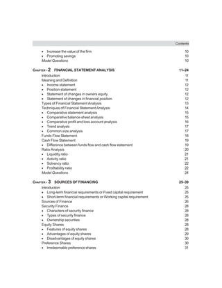 Contents
• Increase the value of the firm 10
• Promoting savings 10
Model Questions 10
CHAPTER - 2 FINANCIAL STATEMENT ANALYSIS 11–24
Introduction 11
Meaning and Definition 11
• Income statement 12
• Position statement 12
• Statement of changes in owners equity 12
• Statement of changes in financial position 12
Types of Financial Statement Analysis 13
Techniques of Financial StatementAnalysis 14
• Comparative statement analysis 15
• Comparative balance-sheet analysis 15
• Comparative profit and loss account analysis 16
• Trend analysis 17
• Common size analysis 17
Funds Flow Statement 18
Cash Flow Statement 19
• Difference between funds flow and cash flow statement 19
Ratio Analysis 20
• Liquidity ratio 21
• Activity ratio 21
• Solvency ratio 22
• Profitability ratio 22
Model Questions 24
CHAPTER - 3 SOURCES OF FINANCING 25–39
Introduction 25
• Long-term financial requirements or Fixed capital requirement 25
• Short-term financial requirements or Working capital requirement 25
Sources of Finance 26
Security Finance 28
• Characters of security finance 28
• Types of security finance 28
• Ownership securities 28
Equity Shares 28
• Features of equity shares 28
• Advantages of equity shares 29
• Disadvantages of equity shares 30
Preference Shares 30
• Irredeemable preference shares 31
 