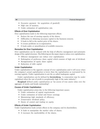44 Financial Management
• Excessive payment for acquisition of goodwill.
• High rate of taxation.
• Under estimation of capitalization rate.
Effects of Over Capitalization
Over capitalization leads to the following important effects:
• Reduce the rate of earning capacity of the shares.
• Difficulties in obtaining necessary capital to the business concern.
• It leads to fall in the market price of the shares.
• It creates problems on re-organization.
• It leads under or misutilisation of available resources.
Remedies for Over Capitalization
Over capitalization can be reduced with the help of effective management and systematic
design of the capital structure. The following are the major steps to reduce over capitalization.
• Efficient management can reduce over capitalization.
• Redemption of preference share capital which consists of high rate of dividend.
• Reorganization of equity share capital.
• Reduction of debt capital.
Under Capitalization
Under capitalization is the opposite concept of over capitalization and it will occur when
the company’s actual capitalization is lower than the capitalization as warranted by its
earning capacity. Under capitalization is not the so called inadequate capital.
Under capitalization can be defined by Gerstenberg, “a corporation may be under
capitalized when the rate of profit is exceptionally high in the same industry”.
Hoagland defined under capitalization as “an excess of true assets value over the
aggregate of stocks and bonds outstanding”.
Causes of Under Capitalization
Under capitalization arises due to the following important causes:
• Under estimation of capital requirements.
• Under estimation of initial and future earnings.
• Maintaining high standards of efficiency.
• Conservative dividend policy.
• Desire of control and trading on equity.
Effects of Under Capitalization
Under Capitalization leads certain effects in the company and its shareholders.
• It leads to manipulate the market value of shares.
• It increases the marketability of the shares.
 