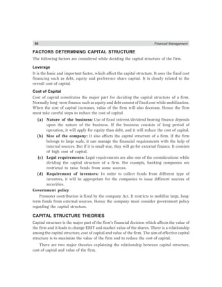50 Financial Management
FACTORS DETERMINING CAPITAL STRUCTURE
The following factors are considered while deciding the capital structure of the firm.
Leverage
It is the basic and important factor, which affect the capital structure. It uses the fixed cost
financing such as debt, equity and preference share capital. It is closely related to the
overall cost of capital.
Cost of Capital
Cost of capital constitutes the major part for deciding the capital structure of a firm.
Normally long- term finance such as equity and debt consist of fixed cost while mobilization.
When the cost of capital increases, value of the firm will also decrease. Hence the firm
must take careful steps to reduce the cost of capital.
(a) Nature of the business: Use of fixed interest/dividend bearing finance depends
upon the nature of the business. If the business consists of long period of
operation, it will apply for equity than debt, and it will reduce the cost of capital.
(b) Size of the company: It also affects the capital structure of a firm. If the firm
belongs to large scale, it can manage the financial requirements with the help of
internal sources. But if it is small size, they will go for external finance. It consists
of high cost of capital.
(c) Legal requirements: Legal requirements are also one of the considerations while
dividing the capital structure of a firm. For example, banking companies are
restricted to raise funds from some sources.
(d) Requirement of investors: In order to collect funds from different type of
investors, it will be appropriate for the companies to issue different sources of
securities.
Government policy
Promoter contribution is fixed by the company Act. It restricts to mobilize large, long-
term funds from external sources. Hence the company must consider government policy
regarding the capital structure.
CAPITAL STRUCTURE THEORIES
Capital structure is the major part of the firm’s financial decision which affects the value of
the firm and it leads to change EBIT and market value of the shares. There is a relationship
among the capital structure, cost of capital and value of the firm. The aim of effective capital
structure is to maximize the value of the firm and to reduce the cost of capital.
There are two major theories explaining the relationship between capital structure,
cost of capital and value of the firm.
 