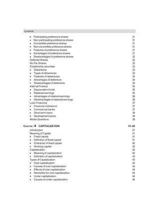 Contents
• Participating preference shares 31
• Non-participating preference shares 31
• Convertible preference shares 31
• Non-convertible preference shares 31
• Features of preference shares 31
• Advantages of preference shares 31
• Disadvantages of preference shares 32
Deferred Shares 32
No Par Shares 32
Creditorship securities 33
• Debentures 33
• Types of debentures 33
• Features of debentures 34
• Advantages of debenture 34
• Disadvantages of debenture 34
Internal Finance 35
• Depreciation funds 35
• Retained earnings 35
• Advantages of retained earnings 36
• Disadvantages of retained earnings 36
Loan Financing 37
• Financial institutions 37
• Commercial banks 37
• Short-term loans 38
• Development banks 38
Model Questions 38
CHAPTER - 4 CAPITALIZATION 41–45
Introduction 41
Meaning of Capital 41
• Fixed capital 41
• Definition of fixed capital 41
• Character of fixed capital 42
• Working capital 42
Capitalization 42
• Meaning of capitalization 42
• Definition of capitalization 43
Types of Capitalization 43
• Over capitalization 43
• Causes of over capitalization 43
• Effects of over capitalization 44
• Remedies for over capitalization 44
• Under capitalization 44
• Causes of under capitalization 44
 