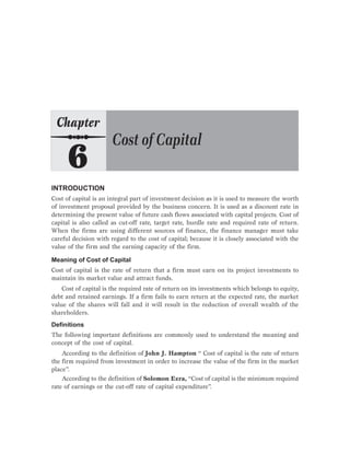 INTRODUCTION
Cost of capital is an integral part of investment decision as it is used to measure the worth
of investment proposal provided by the business concern. It is used as a discount rate in
determining the present value of future cash flows associated with capital projects. Cost of
capital is also called as cut-off rate, target rate, hurdle rate and required rate of return.
When the firms are using different sources of finance, the finance manager must take
careful decision with regard to the cost of capital; because it is closely associated with the
value of the firm and the earning capacity of the firm.
Meaning of Cost of Capital
Cost of capital is the rate of return that a firm must earn on its project investments to
maintain its market value and attract funds.
Cost of capital is the required rate of return on its investments which belongs to equity,
debt and retained earnings. If a firm fails to earn return at the expected rate, the market
value of the shares will fall and it will result in the reduction of overall wealth of the
shareholders.
Definitions
The following important definitions are commonly used to understand the meaning and
concept of the cost of capital.
According to the definition of John J. Hampton “ Cost of capital is the rate of return
the firm required from investment in order to increase the value of the firm in the market
place”.
According to the definition of Solomon Ezra, “Cost of capital is the minimum required
rate of earnings or the cut-off rate of capital expenditure”.
 