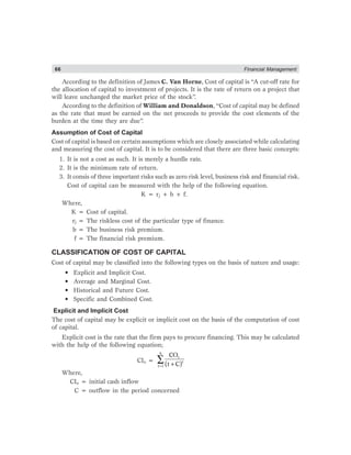 66 Financial Management
According to the definition of James C. Van Horne, Cost of capital is “A cut-off rate for
the allocation of capital to investment of projects. It is the rate of return on a project that
will leave unchanged the market price of the stock”.
According to the definition of William and Donaldson, “Cost of capital may be defined
as the rate that must be earned on the net proceeds to provide the cost elements of the
burden at the time they are due”.
Assumption of Cost of Capital
Cost of capital is based on certain assumptions which are closely associated while calculating
and measuring the cost of capital. It is to be considered that there are three basic concepts:
1. It is not a cost as such. It is merely a hurdle rate.
2. It is the minimum rate of return.
3. It consis of three important risks such as zero risk level, business risk and financial risk.
Cost of capital can be measured with the help of the following equation.
K = rj + b + f.
Where,
K = Cost of capital.
rj = The riskless cost of the particular type of finance.
b = The business risk premium.
f = The financial risk premium.
CLASSIFICATION OF COST OF CAPITAL
Cost of capital may be classified into the following types on the basis of nature and usage:
• Explicit and Implicit Cost.
• Average and Marginal Cost.
• Historical and Future Cost.
• Specific and Combined Cost.
Explicit and Implicit Cost
The cost of capital may be explicit or implicit cost on the basis of the computation of cost
of capital.
Explicit cost is the rate that the firm pays to procure financing. This may be calculated
with the help of the following equation;
CIo =
= +
∑
n
t
t
t 1
CO
(t C)
Where,
CIo = initial cash inflow
C = outflow in the period concerned
 