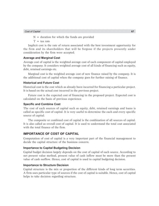 Cost of Captial 67
N = duration for which the funds are provided
T = tax rate
Implicit cost is the rate of return associated with the best investment opportunity for
the firm and its shareholders that will be forgone if the projects presently under
consideration by the firm were accepted.
Average and Marginal Cost
Average cost of capital is the weighted average cost of each component of capital employed
by the company. It considers weighted average cost of all kinds of financing such as equity,
debt, retained earnings etc.
Marginal cost is the weighted average cost of new finance raised by the company. It is
the additional cost of capital when the company goes for further raising of finance.
Historical and Future Cost
Historical cost is the cost which as already been incurred for financing a particular project.
It is based on the actual cost incurred in the previous project.
Future cost is the expected cost of financing in the proposed project. Expected cost is
calculated on the basis of previous experience.
Specific and Combine Cost
The cost of each sources of capital such as equity, debt, retained earnings and loans is
called as specific cost of capital. It is very useful to determine the each and every specific
source of capital.
The composite or combined cost of capital is the combination of all sources of capital.
It is also called as overall cost of capital. It is used to understand the total cost associated
with the total finance of the firm.
IMPORTANCE OF COST OF CAPITAL
Computation of cost of capital is a very important part of the financial management to
decide the capital structure of the business concern.
Importance to Capital Budgeting Decision
Capital budget decision largely depends on the cost of capital of each source. According to
net present value method, present value of cash inflow must be more than the present
value of cash outflow. Hence, cost of capital is used to capital budgeting decision.
Importance to Structure Decision
Capital structure is the mix or proportion of the different kinds of long term securities.
A firm uses particular type of sources if the cost of capital is suitable. Hence, cost of capital
helps to take decision regarding structure.
 