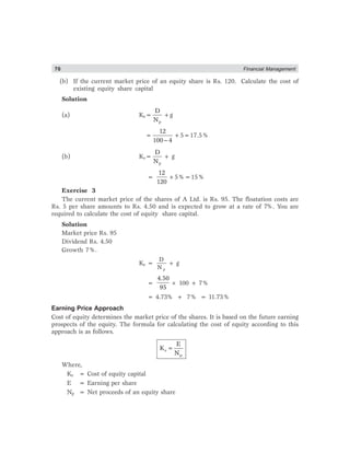 70 Financial Management
(b) If the current market price of an equity share is Rs. 120. Calculate the cost of
existing equity share capital
Solution
(a) Ke=
p
D
N
+g
=
−
12
100 4
+5=17.5%
(b) Ke=
p
D
N
+ g
=
12
120
+5%=15%
Exercise 3
The current market price of the shares of A Ltd. is Rs. 95. The floatation costs are
Rs. 5 per share amounts to Rs. 4.50 and is expected to grow at a rate of 7%. You are
required to calculate the cost of equity share capital.
Solution
Market price Rs. 95
Dividend Rs. 4.50
Growth 7%.
Ke =
p
D
N
+ g
=
4.50
95
× 100 + 7%
= 4.73% + 7% = 11.73%
Earning Price Approach
Cost of equity determines the market price of the shares. It is based on the future earning
prospects of the equity. The formula for calculating the cost of equity according to this
approach is as follows.
=
e
p
E
K
N
Where,
Ke = Cost of equity capital
E = Earning per share
Np = Net proceeds of an equity share
 