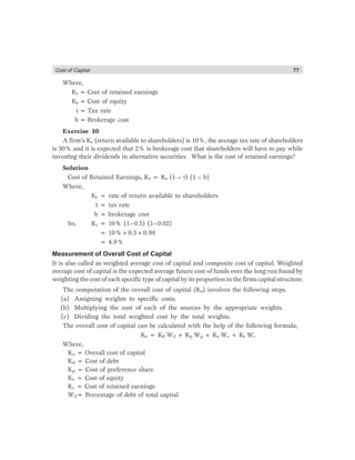Cost of Captial 77
Where,
Kr = Cost of retained earnings
Ke = Cost of equity
t = Tax rate
b = Brokerage cost
Exercise 10
A firm’s Ke (return available to shareholders) is 10%, the average tax rate of shareholders
is 30% and it is expected that 2% is brokerage cost that shareholders will have to pay while
investing their dividends in alternative securities. What is the cost of retained earnings?
Solution
Cost of Retained Earnings, Kr = Ke (1 – t) (1 – b)
Where,
Ke = rate of return available to shareholders
t = tax rate
b = brokerage cost
So, Kr = 10% (1–0.5) (1–0.02)
= 10%×0.5×0.98
= 4.9%
Measurement of Overall Cost of Capital
It is also called as weighted average cost of capital and composite cost of capital. Weighted
average cost of capital is the expected average future cost of funds over the long run found by
weighting the cost of each specific type of capital by its proportion in the firms capital structure.
The computation of the overall cost of capital (Ko) involves the following steps.
(a) Assigning weights to specific costs.
(b) Multiplying the cost of each of the sources by the appropriate weights.
(c) Dividing the total weighted cost by the total weights.
The overall cost of capital can be calculated with the help of the following formula;
Ko = Kd Wd + Kp Wp + Ke We + Kr Wr
Where,
Ko = Overall cost of capital
Kd = Cost of debt
Kp = Cost of preference share
Ke = Cost of equity
Kr = Cost of retained earnings
Wd= Percentage of debt of total capital
 