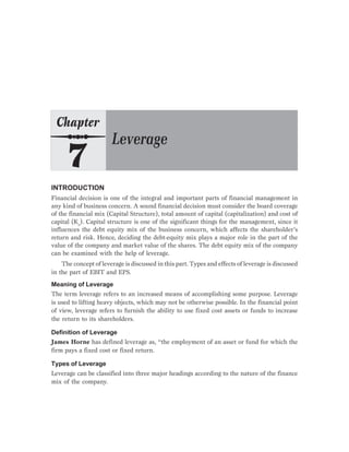 INTRODUCTION
Financial decision is one of the integral and important parts of financial management in
any kind of business concern. A sound financial decision must consider the board coverage
of the financial mix (Capital Structure), total amount of capital (capitalization) and cost of
capital (Ko
). Capital structure is one of the significant things for the management, since it
influences the debt equity mix of the business concern, which affects the shareholder’s
return and risk. Hence, deciding the debt-equity mix plays a major role in the part of the
value of the company and market value of the shares. The debt equity mix of the company
can be examined with the help of leverage.
The concept of leverage is discussed in this part. Types and effects of leverage is discussed
in the part of EBIT and EPS.
Meaning of Leverage
The term leverage refers to an increased means of accomplishing some purpose. Leverage
is used to lifting heavy objects, which may not be otherwise possible. In the financial point
of view, leverage refers to furnish the ability to use fixed cost assets or funds to increase
the return to its shareholders.
Definition of Leverage
James Horne has defined leverage as, “the employment of an asset or fund for which the
firm pays a fixed cost or fixed return.
Types of Leverage
Leverage can be classified into three major headings according to the nature of the finance
mix of the company.
 