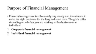 Purpose of Financial Management
• Financial management involves analyzing money and investments to
make the right decisions for the long and short term. The goals differ
depending on whether you are working with a business or an
individual:
1. Corporate financial management
2. Individual financial management
 