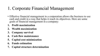 1. Corporate Financial Management
• Effective financial management in a corporation allows the business to use
cash and credit in a way that helps it reach its objectives. Here are some
goals of financial management in a company:
1. Profit maximization
2. Wealth maximization
3. Company survival
4. Cash flow maintenance
5. Capital cost minimization
6. Funds estimation
7. Capital structure determination
 