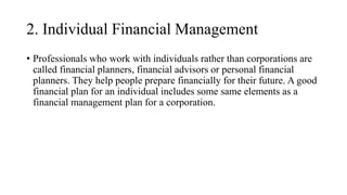 2. Individual Financial Management
• Professionals who work with individuals rather than corporations are
called financial planners, financial advisors or personal financial
planners. They help people prepare financially for their future. A good
financial plan for an individual includes some same elements as a
financial management plan for a corporation.
 