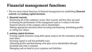 Financial management functions
• The two most critical functions of financial management are establishing financial
controls and making capital decisions.
1. financial controls:
Monitoring all of the company's assets, their security and how they are used
Evaluating the performance of the management team as it relates to the best
financial interests of the company and its shareholders
Making appropriate decisions about investing and financing, distributing profits
or selling new shares.
2. making capital decisions:
Forming capital structures using debt-equity analysis for the immediate and long-
term future
Investing capital in safe but profitable ways
Allocating profits and determining what goes out to shareholders through
dividends and what is retained
Managing cash on hand to cover expenses and liabilities
 