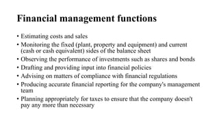 Financial management functions
• Estimating costs and sales
• Monitoring the fixed (plant, property and equipment) and current
(cash or cash equivalent) sides of the balance sheet
• Observing the performance of investments such as shares and bonds
• Drafting and providing input into financial policies
• Advising on matters of compliance with financial regulations
• Producing accurate financial reporting for the company's management
team
• Planning appropriately for taxes to ensure that the company doesn't
pay any more than necessary
 