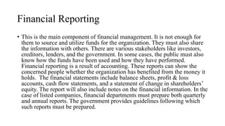 Financial Reporting
• This is the main component of financial management. It is not enough for
them to source and utilize funds for the organization. They must also share
the information with others. There are various stakeholders like investors,
creditors, lenders, and the government. In some cases, the public must also
know how the funds have been used and how they have performed.
Financial reporting is a result of accounting. These reports can show the
concerned people whether the organization has benefited from the money it
holds. The financial statements include balance sheets, profit & loss
accounts, cash flow statements, and a statement of change in shareholders’
equity. The report will also include notes on the financial information. In the
case of listed companies, financial departments must prepare both quarterly
and annual reports. The government provides guidelines following which
such reports must be prepared.
 