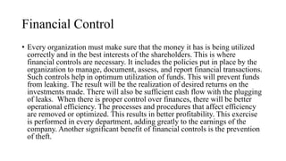 Financial Control
• Every organization must make sure that the money it has is being utilized
correctly and in the best interests of the shareholders. This is where
financial controls are necessary. It includes the policies put in place by the
organization to manage, document, assess, and report financial transactions.
Such controls help in optimum utilization of funds. This will prevent funds
from leaking. The result will be the realization of desired returns on the
investments made. There will also be sufficient cash flow with the plugging
of leaks. When there is proper control over finances, there will be better
operational efficiency. The processes and procedures that affect efficiency
are removed or optimized. This results in better profitability. This exercise
is performed in every department, adding greatly to the earnings of the
company. Another significant benefit of financial controls is the prevention
of theft.
 
