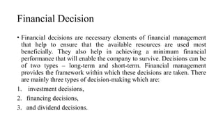Financial Decision
• Financial decisions are necessary elements of financial management
that help to ensure that the available resources are used most
beneficially. They also help in achieving a minimum financial
performance that will enable the company to survive. Decisions can be
of two types – long-term and short-term. Financial management
provides the framework within which these decisions are taken. There
are mainly three types of decision-making which are:
1. investment decisions,
2. financing decisions,
3. and dividend decisions.
 