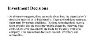 Investment Decisions
• As the name suggests, these are made about how the organization’s
funds are invested to its best benefits. There are both long-term and
short-term investment decisions. The long-term decisions involve
large amounts and are most irreversible except by incurring huge
costs. Short-term investments are made for the daily work of a
company. This can include decisions on cash, inventory, and
receivables.
 