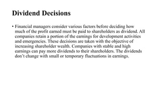 Dividend Decisions
• Financial managers consider various factors before deciding how
much of the profit earned must be paid to shareholders as dividend. All
companies retain a portion of the earnings for development activities
and emergencies. These decisions are taken with the objective of
increasing shareholder wealth. Companies with stable and high
earnings can pay more dividends to their shareholders. The dividends
don’t change with small or temporary fluctuations in earnings.
 