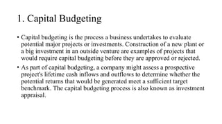 1. Capital Budgeting
• Capital budgeting is the process a business undertakes to evaluate
potential major projects or investments. Construction of a new plant or
a big investment in an outside venture are examples of projects that
would require capital budgeting before they are approved or rejected.
• As part of capital budgeting, a company might assess a prospective
project's lifetime cash inflows and outflows to determine whether the
potential returns that would be generated meet a sufficient target
benchmark. The capital budgeting process is also known as investment
appraisal.
 