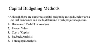 Capital Budgeting Methods
• Although there are numerous capital budgeting methods, below are a
few that companies can use to determine which projects to pursue.
1. Discounted Cash Flow Analysis
2. Present Value
3. Cost of Capital
4. Payback Analysis
5. Throughput Analysis
 