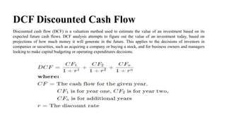 DCF Discounted Cash Flow
Discounted cash flow (DCF) is a valuation method used to estimate the value of an investment based on its
expected future cash flows. DCF analysis attempts to figure out the value of an investment today, based on
projections of how much money it will generate in the future. This applies to the decisions of investors in
companies or securities, such as acquiring a company or buying a stock, and for business owners and managers
looking to make capital budgeting or operating expenditures decisions.
 