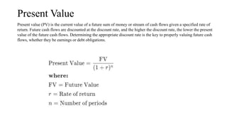 Present Value
Present value (PV) is the current value of a future sum of money or stream of cash flows given a specified rate of
return. Future cash flows are discounted at the discount rate, and the higher the discount rate, the lower the present
value of the future cash flows. Determining the appropriate discount rate is the key to properly valuing future cash
flows, whether they be earnings or debt obligations.
 