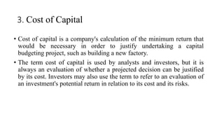 3. Cost of Capital
• Cost of capital is a company's calculation of the minimum return that
would be necessary in order to justify undertaking a capital
budgeting project, such as building a new factory.
• The term cost of capital is used by analysts and investors, but it is
always an evaluation of whether a projected decision can be justified
by its cost. Investors may also use the term to refer to an evaluation of
an investment's potential return in relation to its cost and its risks.
 