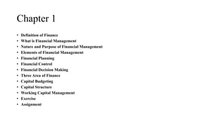 Chapter 1
• Definition of Finance
• What is Financial Management
• Nature and Purpose of Financial Management
• Elements of Financial Management
• Financial Planning
• Financial Control
• Financial Decision Making
• Three Area of Finance
• Capital Budgeting
• Capital Structure
• Working Capital Management
• Exercise
• Assignment
 