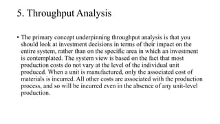 5. Throughput Analysis
• The primary concept underpinning throughput analysis is that you
should look at investment decisions in terms of their impact on the
entire system, rather than on the specific area in which an investment
is contemplated. The system view is based on the fact that most
production costs do not vary at the level of the individual unit
produced. When a unit is manufactured, only the associated cost of
materials is incurred. All other costs are associated with the production
process, and so will be incurred even in the absence of any unit-level
production.
 