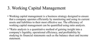 3. Working Capital Management
• Working capital management is a business strategy designed to ensure
that a company operates efficiently by monitoring and using its current
assets and liabilities to their most effective use. The efficiency of
working capital management can be quantified using ratio analysis.
• *Ratio analysis is a quantitative method of gaining insight into a
company's liquidity, operational efficiency, and profitability by
studying its financial statements such as the balance sheet and income
statement.
 
