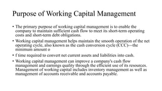 Purpose of Working Capital Management
• The primary purpose of working capital management is to enable the
company to maintain sufficient cash flow to meet its short-term operating
costs and short-term debt obligations.
• Working capital management helps maintain the smooth operation of the net
operating cycle, also known as the cash conversion cycle (CCC)—the
minimum amount o
• f time required to convert net current assets and liabilities into cash.
• Working capital management can improve a company's cash flow
management and earnings quality through the efficient use of its resources.
Management of working capital includes inventory management as well as
management of accounts receivable and accounts payable.
 