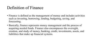 Definition of Finance
• Finance is defined as the management of money and includes activities
such as investing, borrowing, lending, budgeting, saving, and
forecasting.
• Basically, finance represents money management and the process of
acquiring needed funds. Finance also encompasses the oversight,
creation, and study of money, banking, credit, investments, assets, and
liabilities that make up financial systems.
 