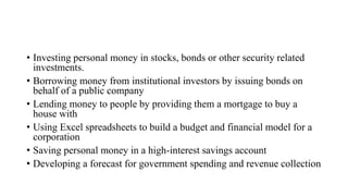 • Investing personal money in stocks, bonds or other security related
investments.
• Borrowing money from institutional investors by issuing bonds on
behalf of a public company
• Lending money to people by providing them a mortgage to buy a
house with
• Using Excel spreadsheets to build a budget and financial model for a
corporation
• Saving personal money in a high-interest savings account
• Developing a forecast for government spending and revenue collection
 