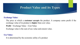 Product Value and its Types
Exchange Value:
The price at which a customer accepts the product. A company earns profit if the
exchange value of its product is higher than cost value.
Profit = Exchange Value – Cost Value
Exchange value is the sum of use value and esteem value.
Use Value:
It is determined by the economic utility of a product
 