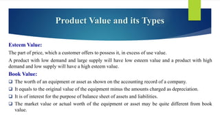 Esteem Value:
The part of price, which a customer offers to possess it, in excess of use value.
A product with low demand and large supply will have low esteem value and a product with high
demand and low supply will have a high esteem value.
Book Value:
 The worth of an equipment or asset as shown on the accounting record of a company.
 It equals to the original value of the equipment minus the amounts charged as depreciation.
 It is of interest for the purpose of balance sheet of assets and liabilities.
 The market value or actual worth of the equipment or asset may be quite different from book
value.
Product Value and its Types
 