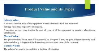 Product Value and its Types
Salvage Value:
A residual value or price of the equipment or asset obtained after it has been used.
Salvage value may be positive or negative.
A negative salvage value implies the cost of removal of the equipment or structure when its use
value is zero.
Market Value:
The price obtained for an asset if it were sold on the open. It may be quite different from the book
value and clearly is important for determining the true asset value of the company.
Current Value:
The value of an asset in its condition at the time of valuation
 