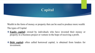 Capital
Wealth in the form of money or property that can be used to produce more wealth
The types of Capital
 Equity capital: owned by individuals who have invested their money or
property in a business project or venture in the hope of receiving a profit.
 Debt capital: often called borrowed capital, is obtained from lenders for
investment.
 