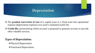 Depreciation
 The gradual conversion of cost of a capital asset or a fixed asset into operational
expense (depreciation expense) over asset’s estimated useful life.
 Useful life: period during which an asset is projected to generate revenue or provide
other valuable services.
Types of Depreciation:
Physical Depreciation
Functional Depreciation
 