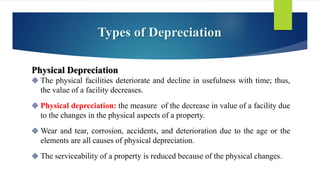 Types of Depreciation
Physical Depreciation
 The physical facilities deteriorate and decline in usefulness with time; thus,
the value of a facility decreases.
 Physical depreciation: the measure of the decrease in value of a facility due
to the changes in the physical aspects of a property.
 Wear and tear, corrosion, accidents, and deterioration due to the age or the
elements are all causes of physical depreciation.
 The serviceability of a property is reduced because of the physical changes.
 