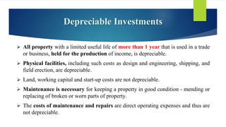 Depreciable Investments
 All property with a limited useful life of more than 1 year that is used in a trade
or business, held for the production of income, is depreciable.
 Physical facilities, including such costs as design and engineering, shipping, and
field erection, are depreciable.
 Land, working capital and start-up costs are not depreciable.
 Maintenance is necessary for keeping a property in good condition - mending or
replacing of broken or worn parts of property.
 The costs of maintenance and repairs are direct operating expenses and thus are
not depreciable.
 