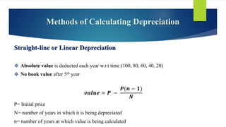 Methods of Calculating Depreciation
Straight-line or Linear Depreciation
 Absolute value is deducted each year w.r.t time (100, 80, 60, 40, 20)
 No book value after 5th year
𝒗𝒂𝒍𝒖𝒆 = 𝑷 −
𝑷(𝒏 − 𝟏)
𝑵
P= Initial price
N= number of years in which it is being depreciated
n= number of years at which value is being calculated
 