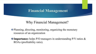 Financial Management
Planning, directing, monitoring, organizing the monetary
resources of an organization
Importance: helps P/O managers in understanding P/V ratios &
ROAs (profitability ratio).
Why Financial Management?
 